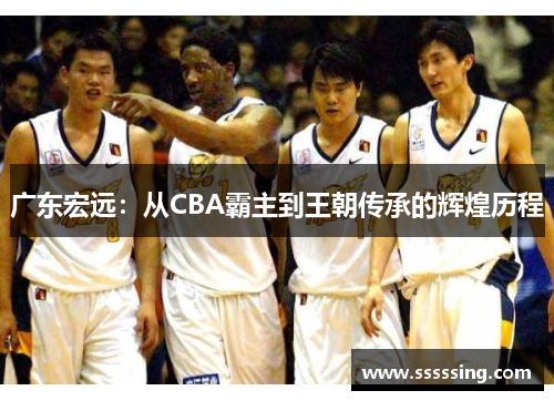 广东宏远：从CBA霸主到王朝传承的辉煌历程